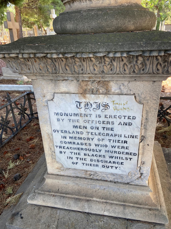 The Overland Telegraph Memorial in West Terrace Cemetery is dedicated to four telegraph workers. The wording on the memorial is now widely considered racist. Explanatory signage nearby provides some additional context.